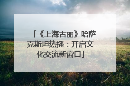 《上海古丽》哈萨克斯坦热播：开启文化交流新窗口