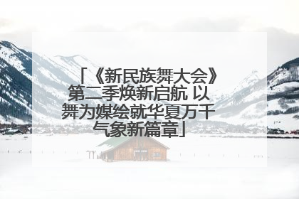 《新民族舞大会》第二季焕新启航 以舞为媒绘就华夏万千气象新篇章