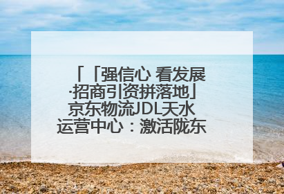 「强信心 看发展·招商引资拼落地」京东物流JDL天水运营中心：激活陇东南区域经济新引擎