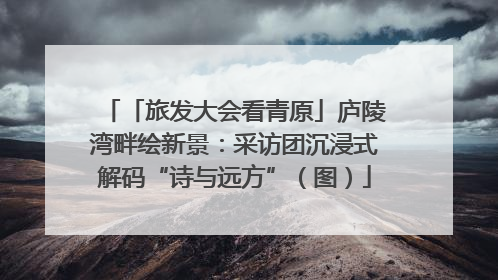 「旅发大会看青原」庐陵湾畔绘新景：采访团沉浸式解码“诗与远方”（图）