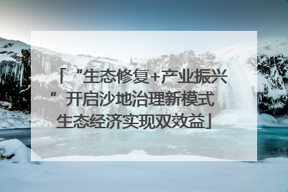 “生态修复+产业振兴”开启沙地治理新模式 生态经济实现双效益