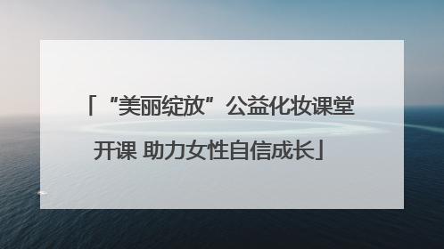 “美丽绽放”公益化妆课堂开课 助力女性自信成长