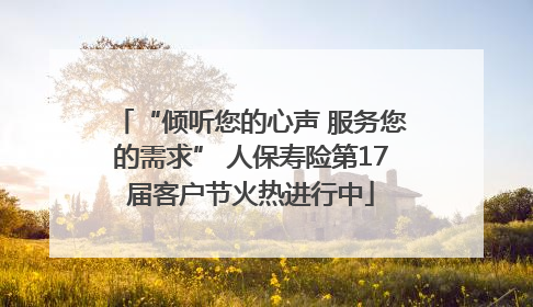 “倾听您的心声 服务您的需求” 人保寿险第17届客户节火热进行中