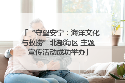 “守望安宁：海洋文化与救捞”北部海区 主题宣传活动成功举办
