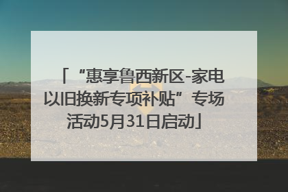 “惠享鲁西新区-家电以旧换新专项补贴”专场活动5月31日启动