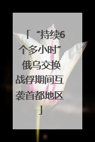 “持续6个多小时” 俄乌交换战俘期间互袭首都地区