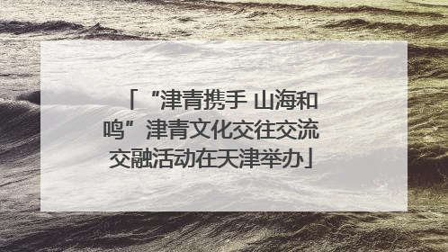 “津青携手 山海和鸣”津青文化交往交流交融活动在天津举办
