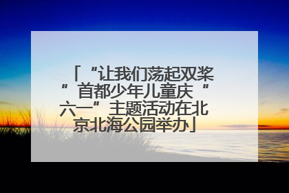 “让我们荡起双桨”首都少年儿童庆“六一”主题活动在北京北海公园举办
