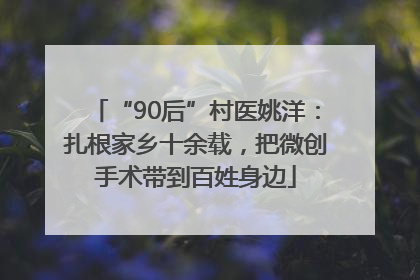 “90后”村医姚洋：扎根家乡十余载，把微创手术带到百姓身边