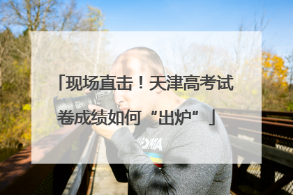 现场直击！天津高考试卷成绩如何“出炉”