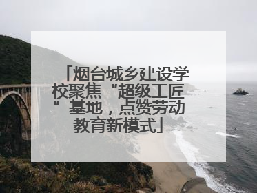 烟台城乡建设学校聚焦“超级工匠”基地，点赞劳动教育新模式