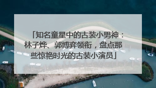 知名童星中的古装小男神：林子烨、郭博弈领衔，盘点那些惊艳时光的古装小演员
