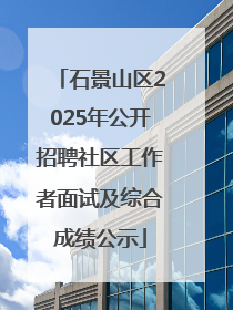 石景山区2025年公开招聘社区工作者面试及综合成绩公示