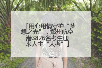 用心用情守护“梦想之光”，郑州航空港3826名考生迎来人生“大考”