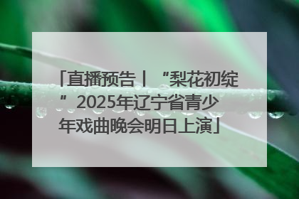 直播预告丨“梨花初绽”2025年辽宁省青少年戏曲晚会明日上演