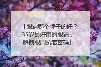 眼霜哪个牌子的好？35岁最好用的眼霜，解锁眼周抗老密码