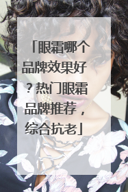 眼霜哪个品牌效果好？热门眼霜品牌推荐，综合抗老