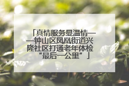 真情服务显温情——钟山区凤凰街道兴隆社区打通老年体检“最后一公里”