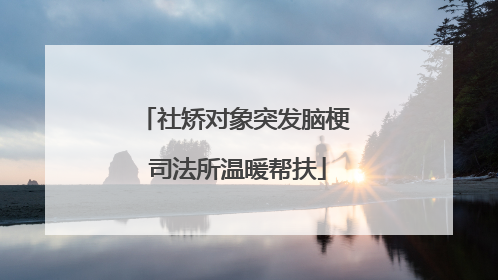社矫对象突发脑梗 司法所温暖帮扶