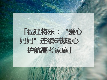 福建将乐：“爱心妈妈”连续6载暖心护航高考家庭