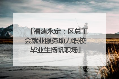 福建永定：区总工会就业服务助力职校毕业生扬帆职场