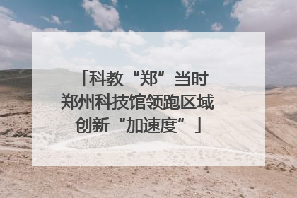 科教“郑”当时 郑州科技馆领跑区域创新“加速度”
