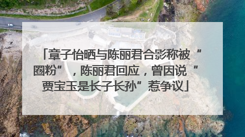 章子怡晒与陈丽君合影称被“圈粉”，陈丽君回应，曾因说“贾宝玉是长子长孙”惹争议