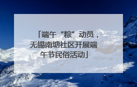 端午“粽”动员，无锡南塘社区开展端午节民俗活动