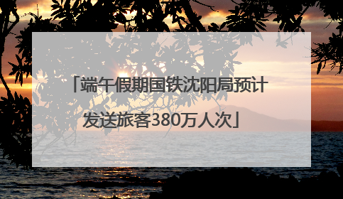 端午假期国铁沈阳局预计发送旅客380万人次