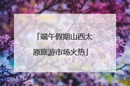 端午假期山西太原旅游市场火热