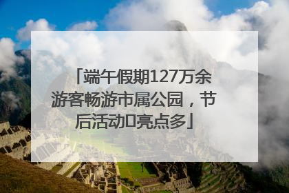 端午假期127万余游客畅游市属公园，节后活动﻿亮点多