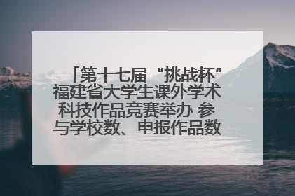 第十七届“挑战杯”福建省大学生课外学术科技作品竞赛举办 参与学校数、申报作品数创历史新高