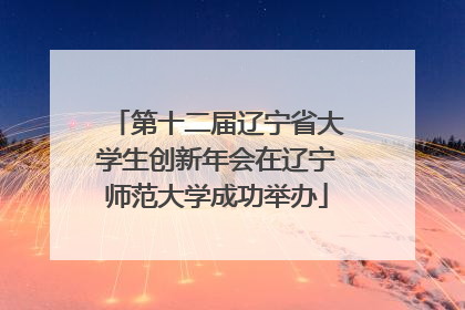 第十二届辽宁省大学生创新年会在辽宁师范大学成功举办