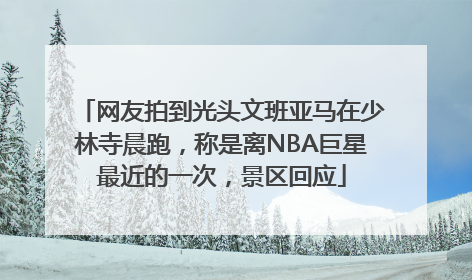 网友拍到光头文班亚马在少林寺晨跑，称是离NBA巨星最近的一次，景区回应