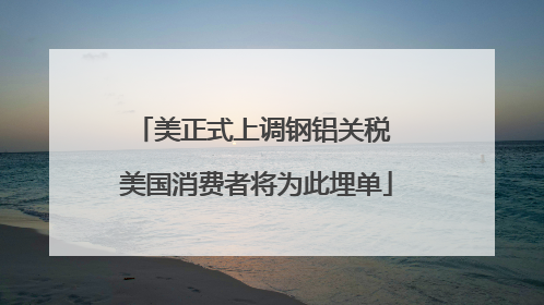 美正式上调钢铝关税 美国消费者将为此埋单