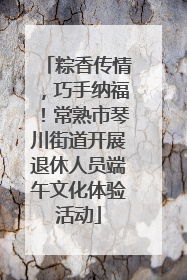 粽香传情，巧手纳福！常熟市琴川街道开展退休人员端午文化体验活动