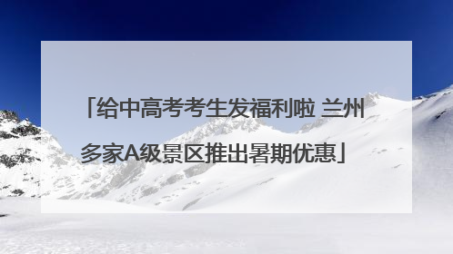 给中高考考生发福利啦 兰州多家A级景区推出暑期优惠