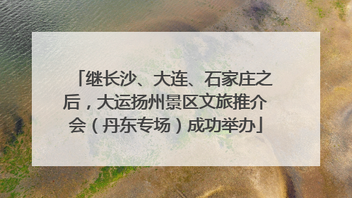 继长沙、大连、石家庄之后，大运扬州景区文旅推介会（丹东专场）成功举办