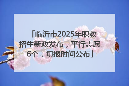 临沂市2025年职教招生新政发布，平行志愿6个，填报时间公布