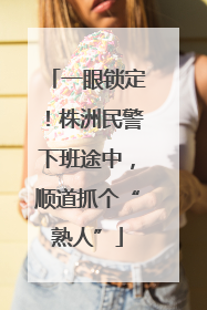 一眼锁定！株洲民警下班途中，顺道抓个“熟人”