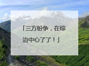 三方纷争，在综治中心了了！