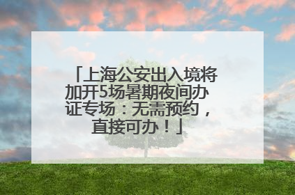 上海公安出入境将加开5场暑期夜间办证专场：无需预约，直接可办！