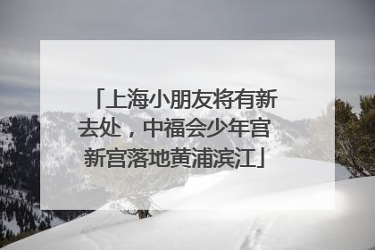 上海小朋友将有新去处，中福会少年宫新宫落地黄浦滨江