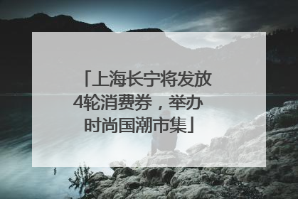 上海长宁将发放4轮消费券，举办时尚国潮市集