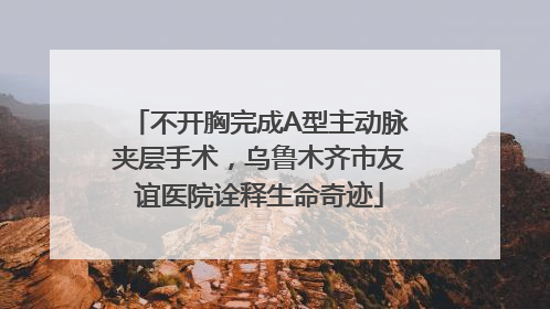 不开胸完成A型主动脉夹层手术，乌鲁木齐市友谊医院诠释生命奇迹