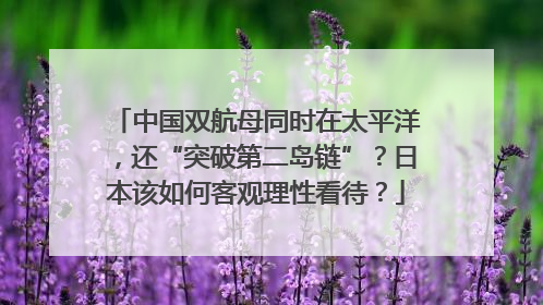 中国双航母同时在太平洋，还“突破第二岛链”？日本该如何客观理性看待？