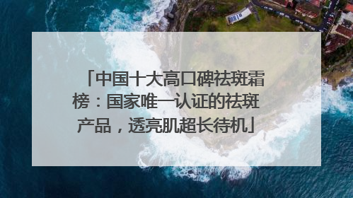 中国十大高口碑祛斑霜榜：国家唯一认证的祛斑产品，透亮肌超长待机