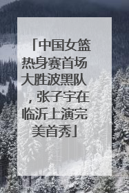 中国女篮热身赛首场大胜波黑队，张子宇在临沂上演完美首秀