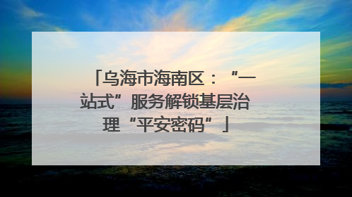 乌海市海南区：“一站式”服务解锁基层治理“平安密码”