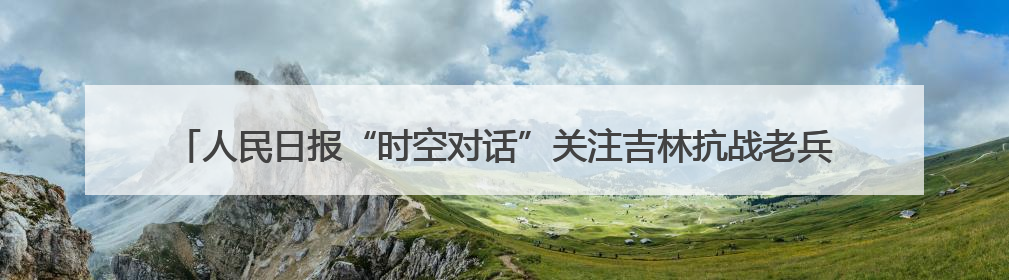 人民日报“时空对话”关注吉林抗战老兵：“牺牲是光荣的，我参军就不怕死”